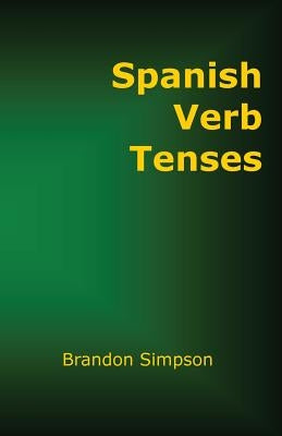 Spanish Verb Tenses: How to Conjugate Spanish Verbs, Perfecting Your Mastery of Spanish Verbs in All the Tenses and Moods by Simpson, Brandon