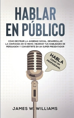 Hablar en público: Habla como un profesional - Cómo destruir la ansiedad social, desarrollar la confianza en sí mismo, mejorar tus habili by Williams, James W.