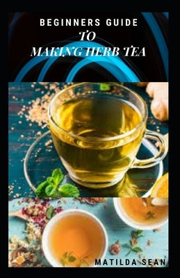 Beginners Guide to Making Herb Tea: guides on how to plant, harvest and prepare herbs leaves for body cure and health relieve system Paperback Independently Published