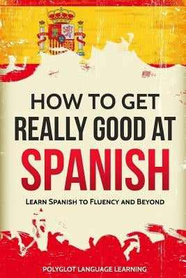 How to Get Really Good at Spanish: Learn Spanish to Fluency and Beyond by Polyglot, Language Learning
