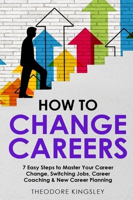 How to Change Careers: 7 Easy Steps to Master Your Career Change, Switching Jobs, Career Coaching & New Career Planning by Kingsley, Theodore