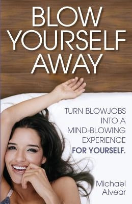 Blow Yourself Away: Turn Blowjobs Into a Mind-Blowing Experience for Yourself by Alvear, Michael