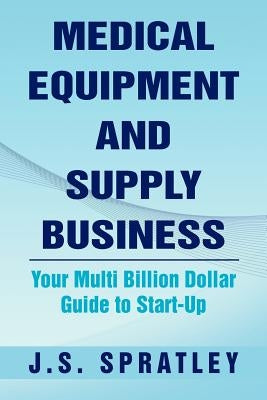 Medical Equipment and Supply Business: Your Multi Billion Dollar Guide to Start-Up by Spratley, J. S.