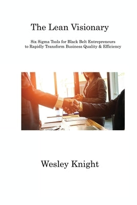 The Lean Visionary: Six Sigma Tools for Black Belt Entrepreneurs to Rapidly Transform Business Quality & Efficiency by Knight, Wesley