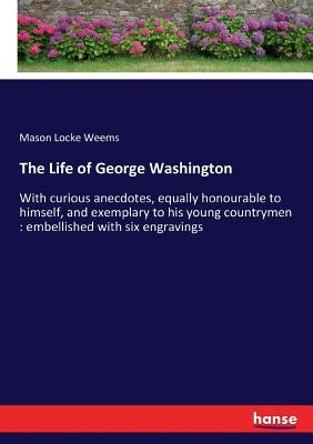 The Life of George Washington: With curious anecdotes, equally honourable to himself, and exemplary to his young countrymen: embellished with six eng by Weems, Mason Locke