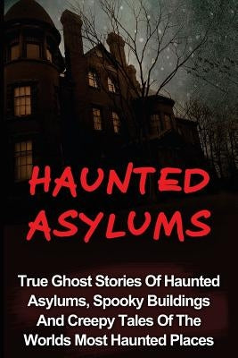 Haunted Asylums: True Ghost Stories Of Haunted Asylums, Spooky Buildings And Creepy Tales Of The Worlds Most Haunted Places by Balfour, Seth