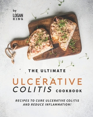 The Ultimate Ulcerative Colitis Cookbook: Recipes To Cure Ulcerative Colitis and Reduce Inflammation! by King, Logan