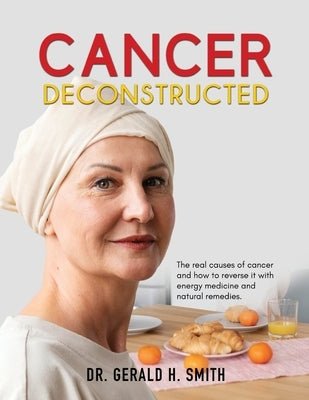 Cancer Deconstructed: The real causes of cancer and how to reverse it with energy medicine and natural remedies by Smith, Gerald H.