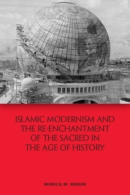 Islamic Modernism and the Re-Enchantment of the Sacred in the Age of History by Ringer, Monica M.