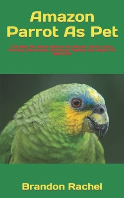 Amazon Parrot As Pet: The Best Pet Owner Manual On Amazon Parrot Care, Training, Personality, Grooming, Feeding And Health For Beginners by Rachel, Brandon