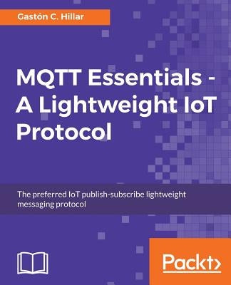 MQTT Essentials - A Lightweight IoT Protocol: Send and receive messages with the MQTT protocol for your IoT solutions. by Hillar, Gastón C.