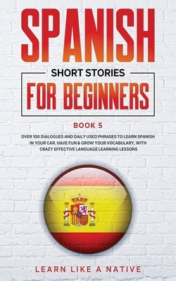 Spanish Short Stories for Beginners Book 5: Over 100 Dialogues and Daily Used Phrases to Learn Spanish in Your Car. Have Fun & Grow Your Vocabulary, w by Learn Like a Native