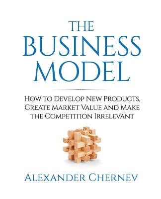 The Business Model: How to Develop New Products, Create Market Value and Make the Competition Irrelevant by Chernev, Alexander