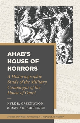 Ahab's House of Horrors: A Historiographic Study of the Military Campaigns of the House of Omri by Greenwood, Kyle R.