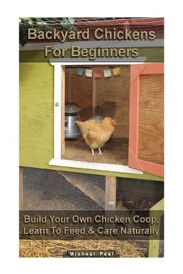 Backyard Chickens For Beginners: Build Your Own Chicken Coop, Learn To Feed & Care Naturally: (Building Chicken Coops, Raising Chickens For Dummies, B by Peal, Micheal