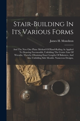 Stair-building In Its Various Forms: And The New One Plane Method Of Hand-railing As Applied To Drawing Facemoulds, Unfolding The Centre Line Of Wreat by Monckton, James H.