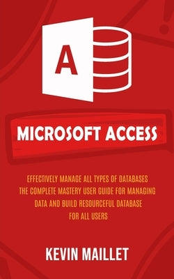 Microsoft Access: Effectively Manage All Types of Databases (The Complete Mastery User Guide for Managing Data and Build Resourceful Dat by Maillet, Kevin