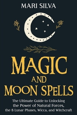 Magic and Moon Spells: The Ultimate Guide to Unlocking the Power of Natural Forces, the 8 Lunar Phases, Wicca, and Witchcraft by Silva, Mari