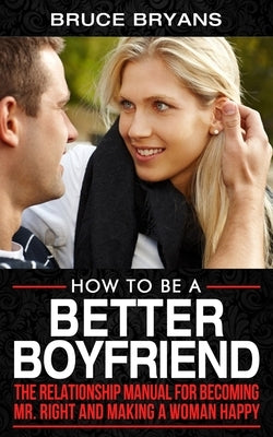 How To Be A Better Boyfriend: The Relationship Manual for Becoming Mr. Right and Making a Woman Happy by Bryans, Bruce