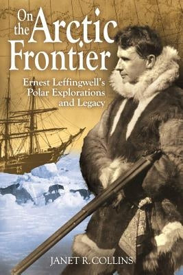 On the Arctic Frontier: Ernest Leffingwell's Polar Explorations and Legacy by Collins, Janet R.