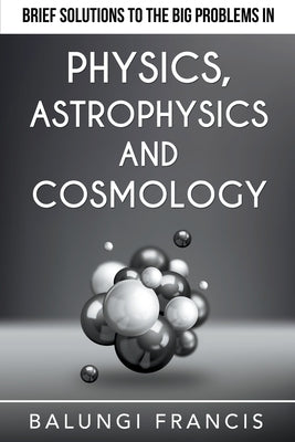 Brief Solutions to the Big Problems in Physics, Astrophysics and Cosmology by Francis, Balungi