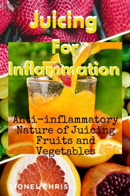 Juicing For Inflammation: Anti - Inflammatory Nature of Juicing Fruits and Vegetables by Chris, Lionel