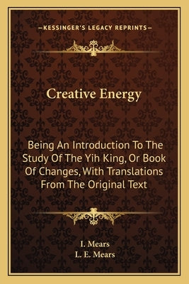 Creative Energy: Being An Introduction To The Study Of The Yih King, Or Book Of Changes, With Translations From The Original Text by Mears, I.