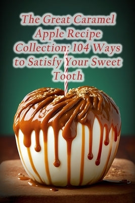 The Great Caramel Apple Recipe Collection: 104 Ways to Satisfy Your Sweet Tooth Paperback Independently Published