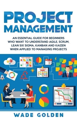Project Management: An Essential Guide for Beginners Who Want to Understand Agile, Scrum, Lean Six Sigma, Kanban and Kaizen When Applied t by Golden, Wade
