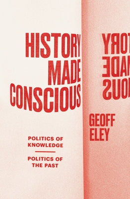 History Made Conscious: Politics of Knowledge, Politics of the Past by Eley, Geoff