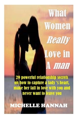 What women really love in a man: 29 Powerful Relationship Secrets On How To Capture A Lady's Heart, Make Her Fall In Love With You And Never Want To L by Hannah, Michelle