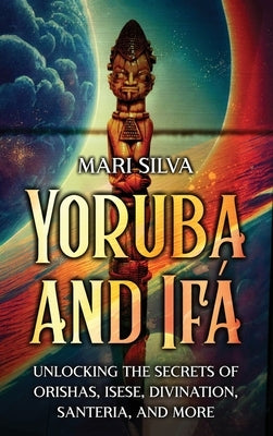 Yoruba and Ifá: Unlocking the Secrets of Orishas, Isese, Divination, Santeria, and More by Silva, Mari