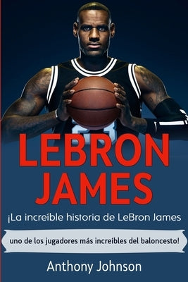 LeBron James: ¡La increíble historia de LeBron James - uno de los jugadores más increíbles del baloncesto! by Johnson, Anthony