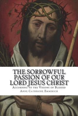 The Sorrowful Passion of Our Lord Jesus Christ: From the Visions of Blessed Anne Catherine Emmerich Including an Account of the Resurrection and a Bio by Schmoger C. Ss R., Carl E.