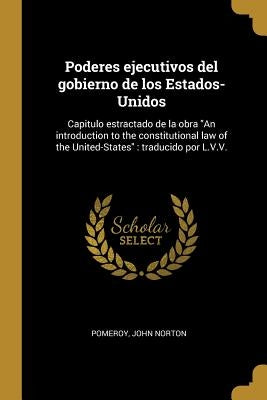 Poderes ejecutivos del gobierno de los Estados-Unidos: Capitulo estractado de la obra "An introduction to the constitutional law of the United-States" by Pomeroy, John Norton