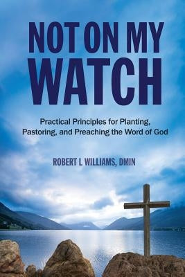 Not On My Watch: Practical Principles for Planting, Pastoring, and Preaching the Word of God by Williams, Dmin Robert L.