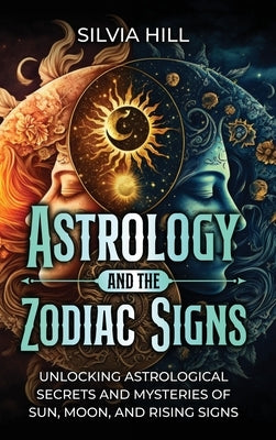 Astrology and the Zodiac Signs: Unlocking Astrological Secrets and Mysteries of Sun, Moon, and Rising Signs by Hill, Silvia