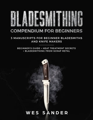 Bladesmithing: Bladesmithing Compendium for Beginners: Beginner's Guide + Heat Treatment Secrets + Bladesmithing from Scrap Metal: 3 by Sander, Wes