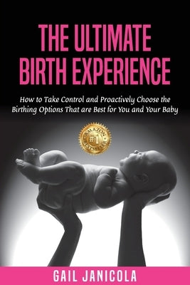 The Ultimate Birth Experience: How to Take Control and Proactively Choose the Birthing Options That are Best for you and Your Baby by Janicola, Gail