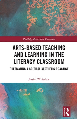 Arts-Based Teaching and Learning in the Literacy Classroom: Cultivating a Critical Aesthetic Practice by Whitelaw, Jessica