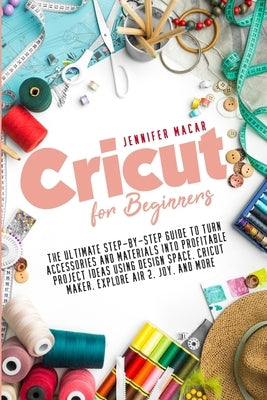 Cricut for Beginners: The Ultimate Step-by-Step Guide to Turn Accessories and Materials into Profitable Project Ideas Using Design Space, Cr by Macar, Jennifer