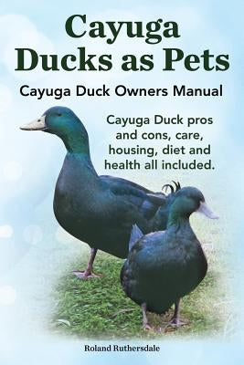 Cayuga Ducks as Pets. Cayuga Duck Owners Manual. Cayuga Duck Pros and Cons, Care, Housing, Diet and Health All Included. by Ruthersdale, Robert
