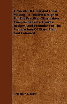 Elements of Glass and Glass Making - A Treatise Designed for the Practical Glassmakers, Comprising Facts, Figures, Recipes, and Formulas for the Manuf Paperback Kirk Press