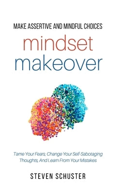 Mindset Makeover: Tame Your Fears, Change Your Self-Sabotaging Thoughts, And Learn From Your Mistakes by Schuster, Steven