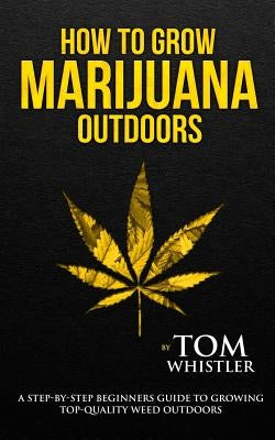 How to Grow Marijuana: Outdoors - A Step-by-Step Beginner's Guide to Growing Top-Quality Weed Outdoors (Volume 2) by Whistler, Tom