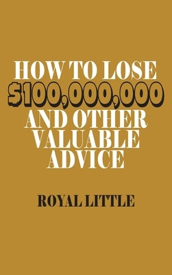 How to Lose $100,000,000 and Other Valuable Advice by Little, Royal