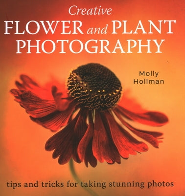 Creative Flower and Plant Photography: Tips and Tricks for Taking Stunning Shots by Hollman, Molly