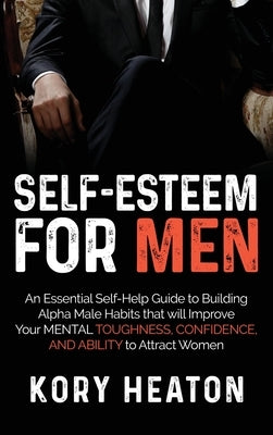 Self-Esteem for Men: An Essential Self-Help Guide to Building Alpha Male Habits that will Improve Your Mental Toughness, Confidence, and Ab by Heaton, Kory