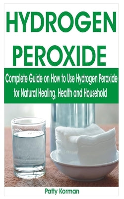 Hydrogen Peroxide: Complete Guide on How to Use Hydrogen Peroxide for Natural Healing, Health & Household by Korman, Patty