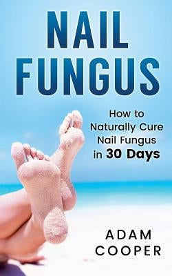 Nail Fungus: How to Naturally Cure Nail Fungus in 30 Days: Natural remedies, homeopathy for toenail fungus by Cooper, Adam